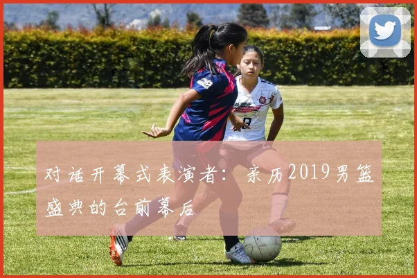 对话开幕式表演者：亲历2019男篮盛典的台前幕后