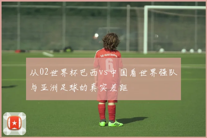 从02世界杯巴西vs中国看世界强队与亚洲足球的真实差距