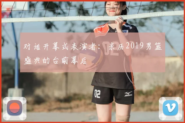 对话开幕式表演者：亲历2019男篮盛典的台前幕后