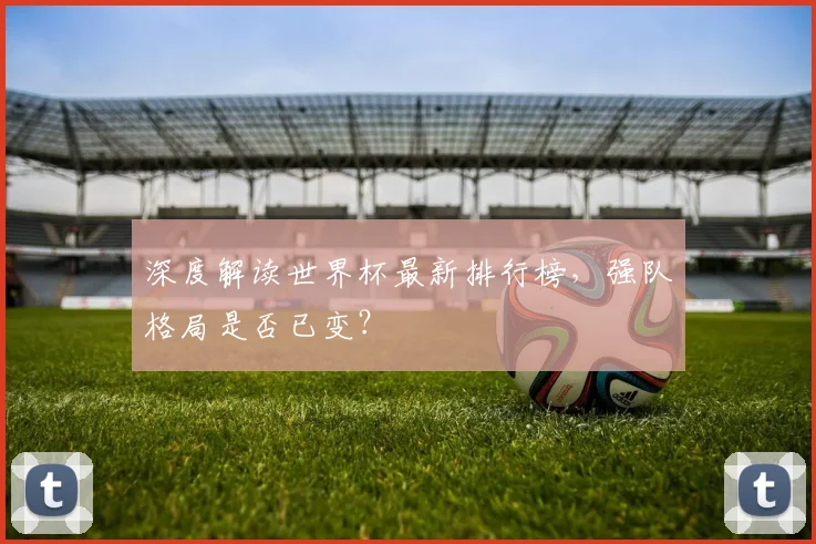 深度解读世界杯最新排行榜，强队格局是否已变？