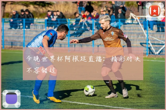 今晚世界杯阿根廷直播：精彩对决不容错过