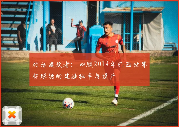 对话建设者：回顾2014年巴西世界杯球场的建造秘辛与遗产