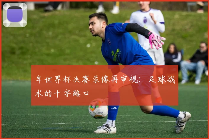 年世界杯决赛录像再审视:足球战术的十字路口
