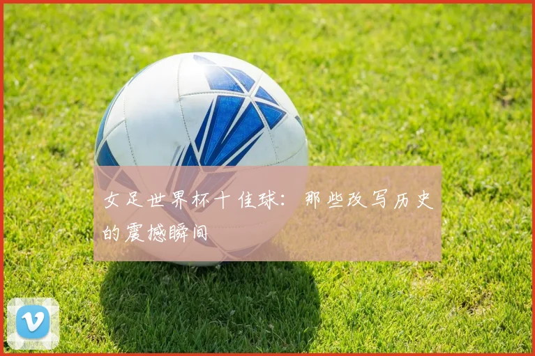 女足世界杯十佳球：那些改写历史的震撼瞬间