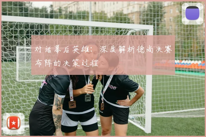 对话幕后英雄：深度解析德尚决赛布阵的决策过程