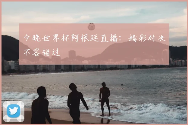 今晚世界杯阿根廷直播：精彩对决不容错过