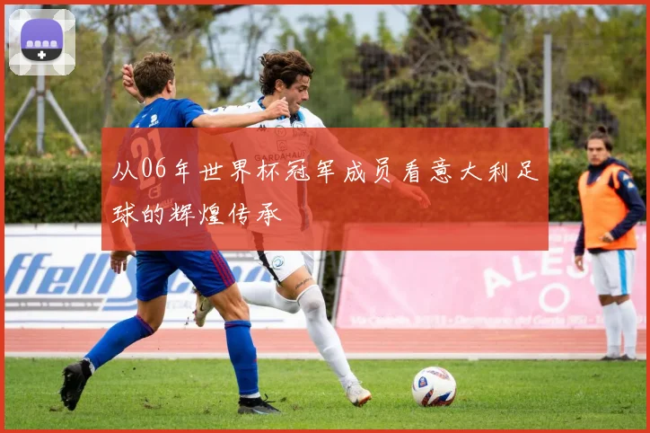 从06年世界杯冠军成员看意大利足球的辉煌传承