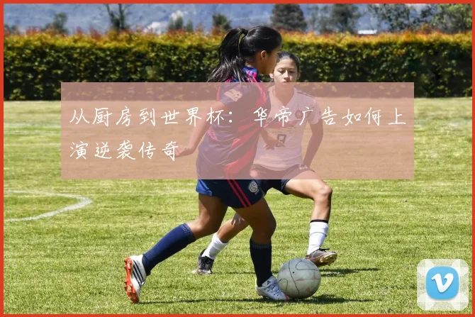 从厨房到世界杯：华帝广告如何上演逆袭传奇