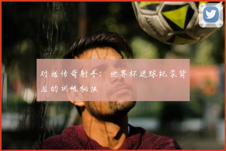 对话传奇射手：世界杯进球纪录背后的训练秘诀