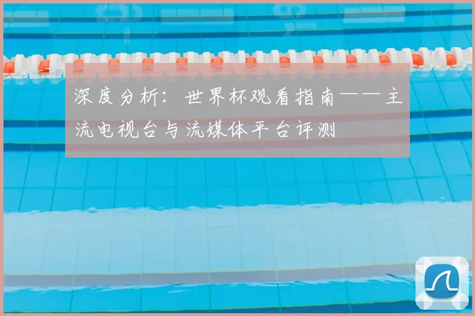 深度分析：世界杯观看指南——主流电视台与流媒体平台评测